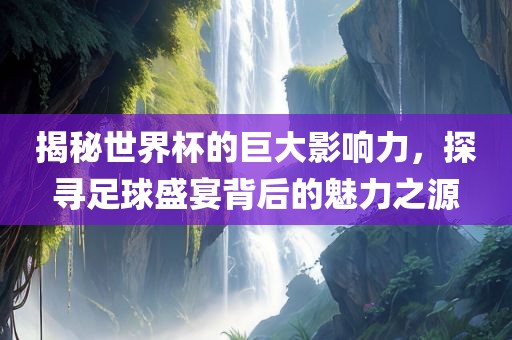 揭秘世界杯的巨大影响力，探寻足球盛宴背后的魅力之源