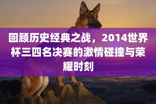 回顾历史经典之战，2014世界杯三四名决赛的激情碰撞与荣耀时刻
