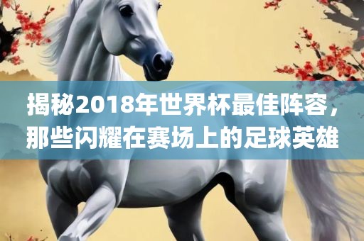揭秘2018年世界杯最佳阵容，那些闪耀在赛场上的足球英雄