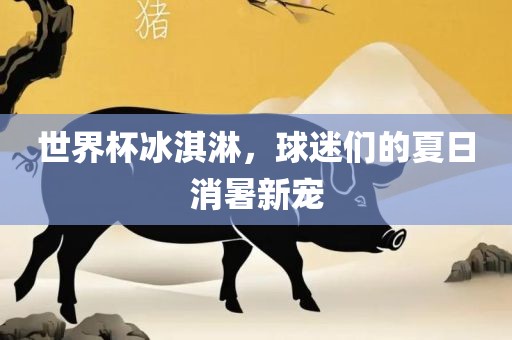 世界杯冰淇淋，球迷们的夏日消暑新宠漯河市盈旭机械设备有限公司