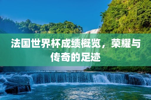 法国世界杯成绩概览，荣耀与传奇的足迹