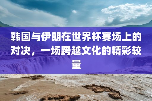 韩国与伊朗在世界杯赛场上的对决，一场跨越文化的精彩较量