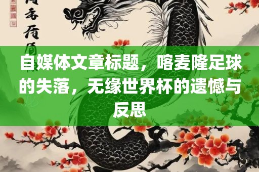 自媒体文章标题，喀麦隆足球的失落，无缘世界杯的遗憾与反思漯河市盈旭机械设备有限公司