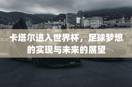 卡塔尔进入世界杯，足球梦想的实现与未来的展望