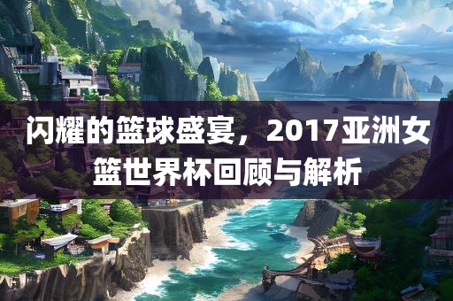 闪耀的篮球盛宴，2017亚洲女篮世界杯回顾与解析