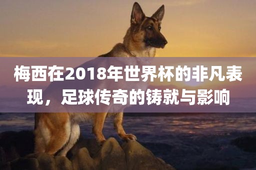 梅西在漯河市盈旭机械设备有限公司2018年世界杯的非凡表现，足球传奇的铸就与影响
