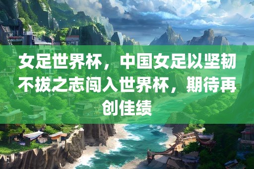 女足世界杯，中国女足以坚韧不拔之志闯入世界杯，期待再创佳绩