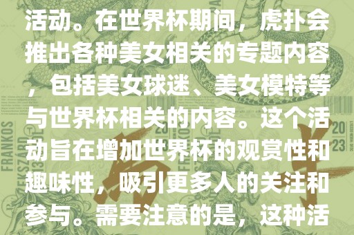 虎扑美女世界杯是一个关于世界杯美女相关内容的专题报道活动。在世界杯期间，虎扑会推出各种美女相关的专题内容，包括美女球迷、美女模特等与世界杯相关的内容。这个活动旨在增加世界杯的观赏性和趣味性，吸引更多人的关注和参与。需要注意的是，这种活动更多地是为了娱乐和休闲，而不是体育竞技本身。