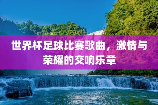 世界杯足球比赛歌曲，激情与荣耀的交响乐章漯河市盈旭机械设备有限公司