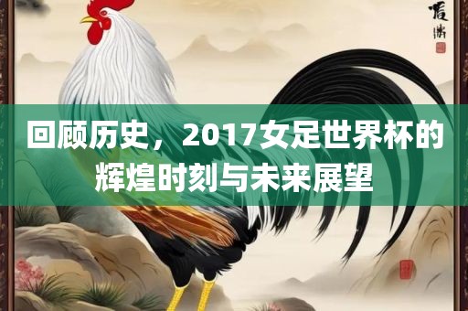 回顾历史，2017女足世界杯的辉煌时刻与未来展望