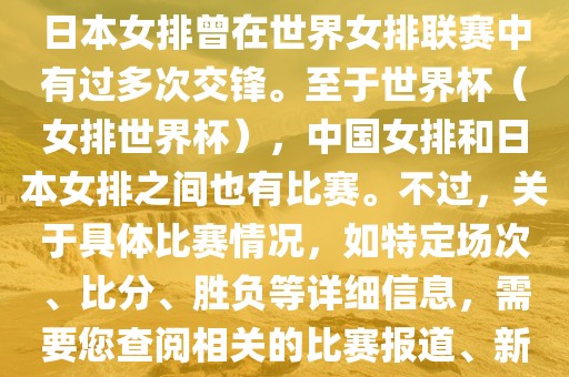 在已知的信息中，中国女排和日本女排曾在世界女排联赛中有过多次交锋。至于世界杯（女排世界杯），中国女排和日本女排之间也有比赛。不过，关于具体比赛情况，如特定场次、比分、胜负等详细信息，需要您查阅相关的比赛报道、新闻或赛事记录。漯河市盈旭机械设备有限公司