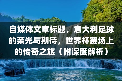 自媒体文章标题，意大利足球的荣光与期待，世界杯赛场上的传奇之旅（附深度解析）