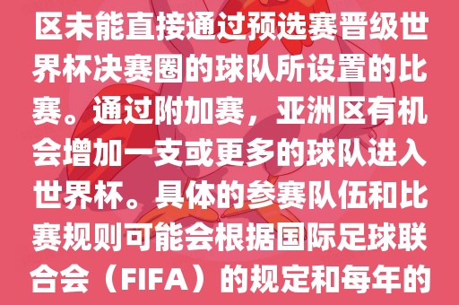亚洲世界杯附加赛是针对亚洲区未能直接通过预选赛晋级世界杯决赛圈的球队所设置的比赛。通过附加赛，亚洲区有机会增加一支或更多的球队进入世界杯。具体的参赛队伍和比赛规则可能会根据国际足球联合会（FIFA）的规定和每年的具体情况有所不同。