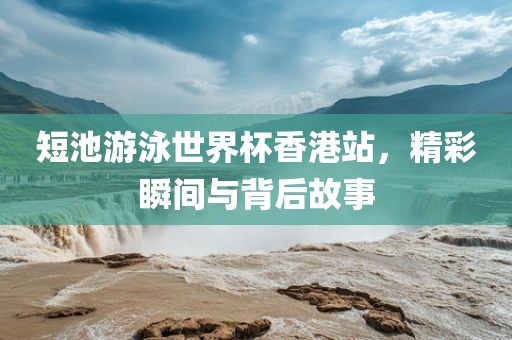 短池游泳世界杯香港站，精彩瞬间与背后故事