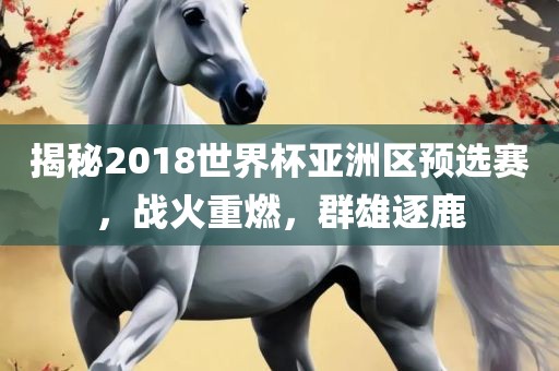 揭秘2018世界杯亚洲区预选赛，战火重燃，群雄逐鹿