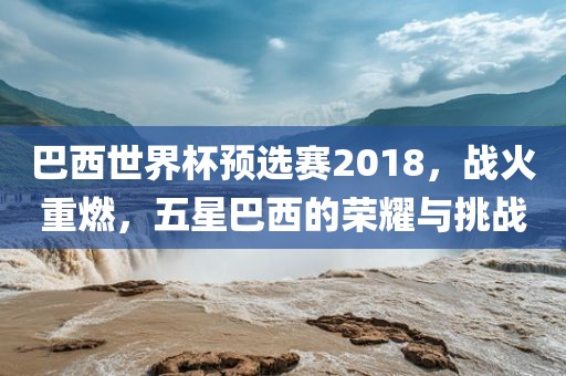 巴西世界杯预选赛2018，战火重燃，五星巴西的荣耀与挑战