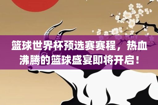 篮球世界杯预选赛赛程，热血沸腾的篮球盛宴即将开启！
