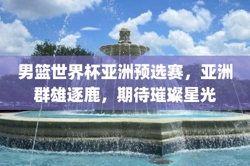 男篮世界杯亚洲预选赛，亚洲群雄逐鹿，期待璀璨星光