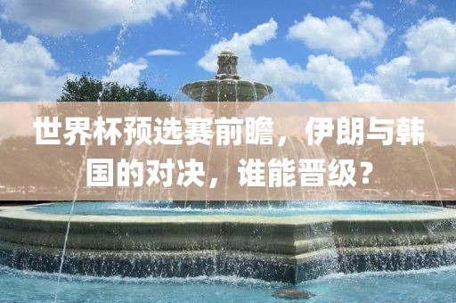 世界杯预选赛前瞻，伊朗与韩国的对决，谁能晋级？