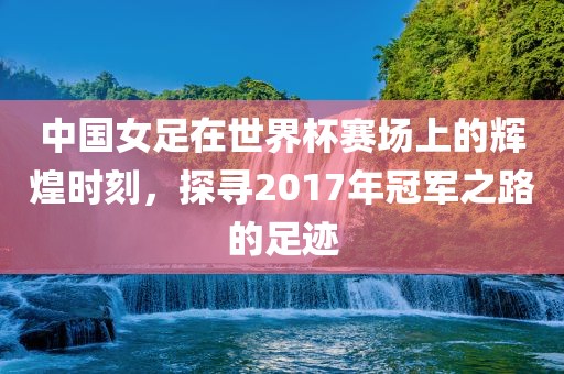中国女足在世界杯赛场上的辉煌时刻，探寻2017年冠军之路的足迹