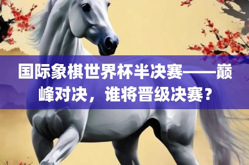 国际象棋世界杯半决赛——巅峰对决，谁将晋级决赛？