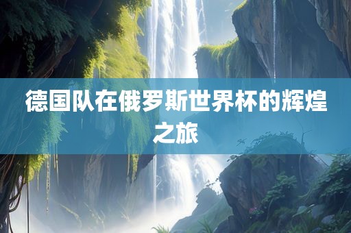 德国队在俄罗斯世界杯的辉煌之旅