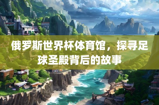 俄罗斯世界杯体育馆，探寻足球圣殿背后的故事