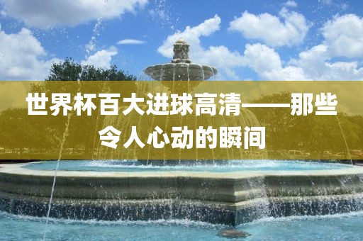 世界杯百大进球高清——那些令人心动的瞬间