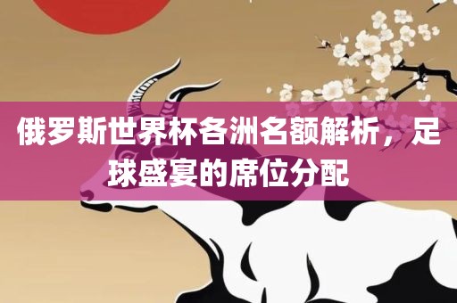 俄罗斯世界杯各洲名额解析，足球盛宴的席位分配