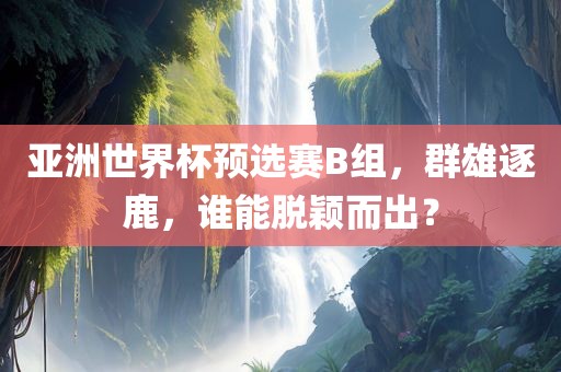 亚洲世界杯预选赛B组，群雄逐鹿，谁能脱颖而出？