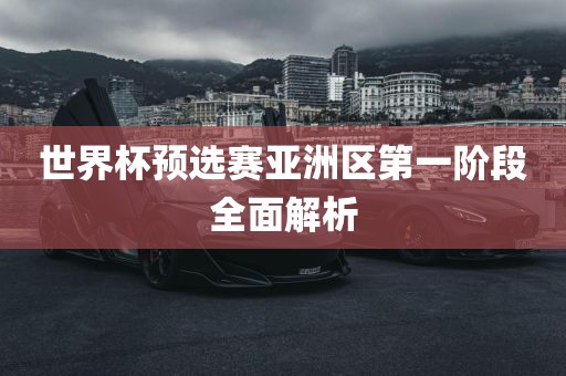 世界杯预选赛亚洲区第一阶段全面解析