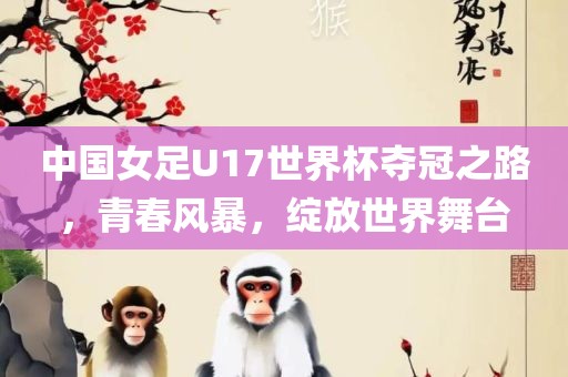 中国女足U17世界杯夺冠之路，青春风暴，绽放世界舞台