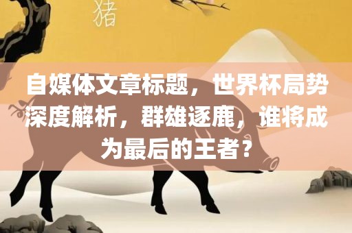 自媒体文章标题，世界杯局势深度解析，群雄逐鹿，谁将成为最后的王者？