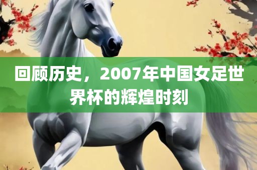 回顾历史，2007年中国女足世界杯的辉煌时刻