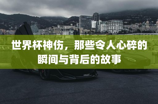 世界杯神伤，那些令人心碎的瞬间与背后的故事