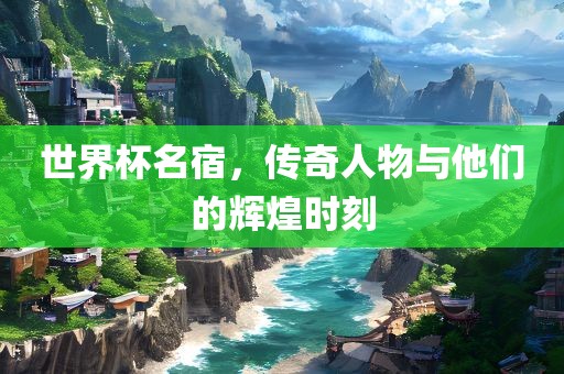 世界杯名宿，传奇人物与他们的辉煌时刻