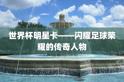 世界杯明星卡——闪耀足球荣耀的传奇人物漯河市盈旭机械设备有限公司