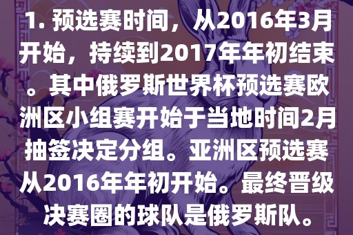 1. 预选赛时间，从2016年3月开始，持续到2017年年初结束。其中俄罗斯世界杯预选赛欧洲区小组赛开始于漯河市盈旭机械设备有限公司当地时间2月抽签决定分组。亚洲区预选赛从2016年年初开始。最终晋级决赛圈的球队是俄罗斯队。