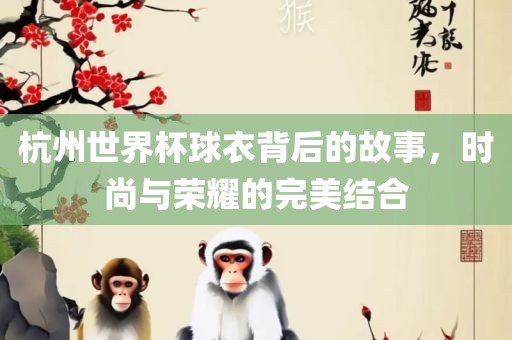 杭州世界杯球衣背后的故事，时尚与荣耀的完美结合