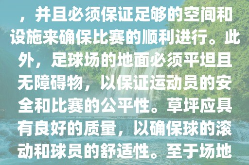 世界杯足球赛的场地是足球场。足球场的尺寸应符合国际足球联合会（IFAB）的规定，通常长度为105米，宽度为68米，并且必须保证足够的空间和设施来确保比赛的顺利进行。此外，足球场的地面必须平坦且无障碍物，以保证运动员的安全和比赛的公平性。草坪应具有良好的质量，以确保球的滚动和球员的舒适性。至于场地的具体地点，通常会在主办国的各种足球场馆和城市中选择，以确保能够容纳大量观众并满足其他赛事组织的需求。