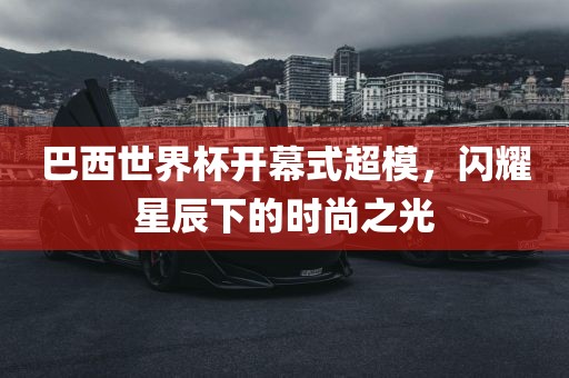 巴西世界杯开幕式超模，闪耀星辰下的时尚之光