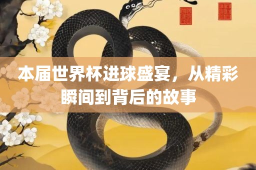 本届世界杯进球盛宴，从精彩瞬间到背后的故事