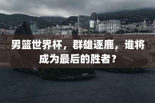 男篮世界杯，群雄逐鹿，谁将成为最后的胜者？