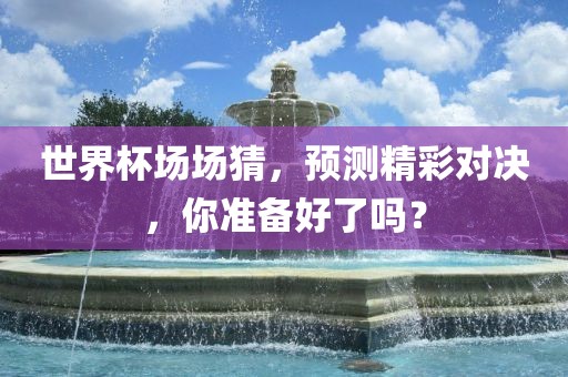 世界杯场场猜，预测精彩对决，你准备好了吗？漯河市盈旭机械设备有限公司
