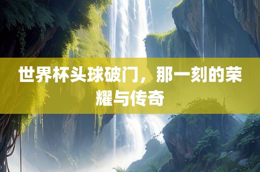 世界杯头球破门，那一刻的荣耀与传奇