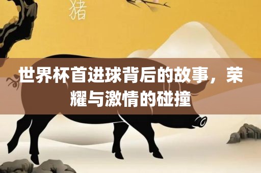 世界杯首进球背后的故事，荣耀与激情的碰撞