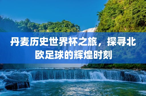 丹麦历史世界杯之旅，探寻北欧足球的辉煌时刻