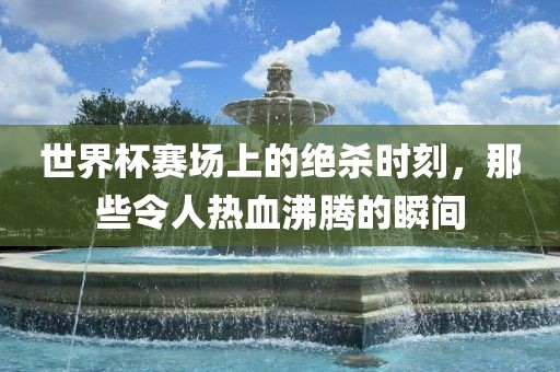 世界杯赛场上的绝杀时刻，那些令人热血沸腾的瞬间