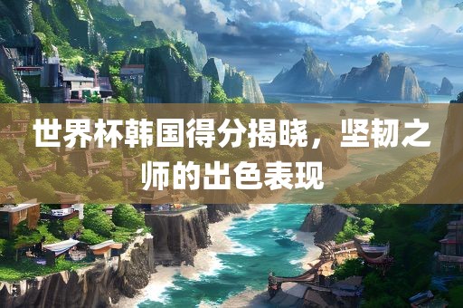 世界杯韩国得分揭晓，坚韧之师的出色表现