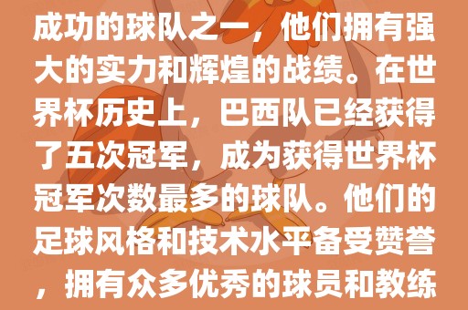 巴西足球队是世界杯历史上最成功的球队之一，他们拥有强大的实力和辉煌的战绩。在世界杯历史上，巴西队已经获得了五次冠军，成为获得世界杯冠军次数最多的球队。他们的足球风格和技术水平备受赞誉，拥有众多优秀的球员和教练。
